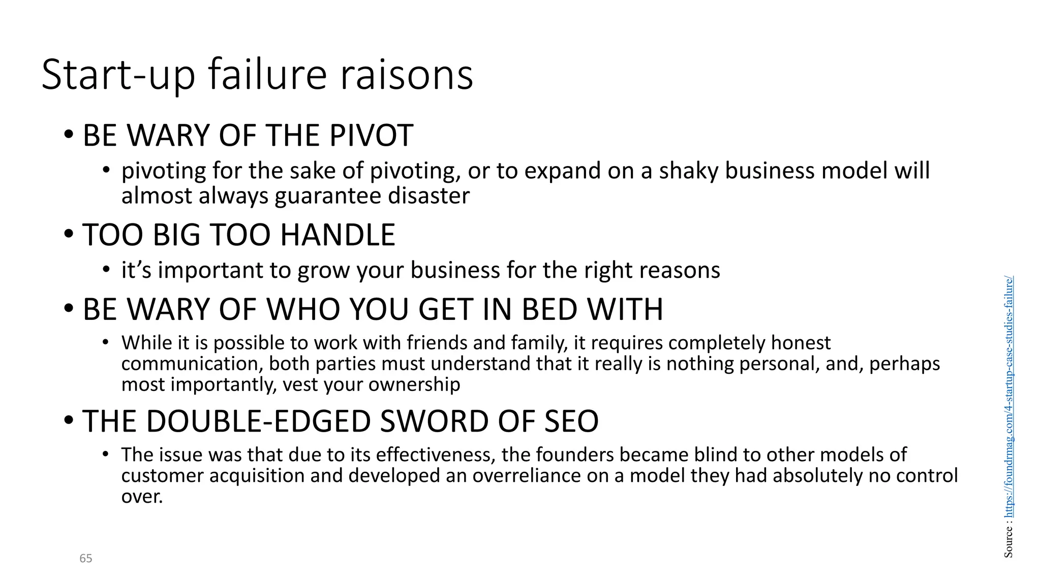 Start-up failure raisons
• BE WARY OF THE PIVOT
• pivoting for the sake of pivoting, or to expand on a shaky business model will
almost always guarantee disaster
• TOO BIG TOO HANDLE
• it’s important to grow your business for the right reasons
• BE WARY OF WHO YOU GET IN BED WITH
• While it is possible to work with friends and family, it requires completely honest
communication, both parties must understand that it really is nothing personal, and, perhaps
most importantly, vest your ownership
• THE DOUBLE-EDGED SWORD OF SEO
• The issue was that due to its effectiveness, the founders became blind to other models of
customer acquisition and developed an overreliance on a model they had absolutely no control
over.
65
Source
:
https://foundrmag.com/4-startup-case-studies-failure/
 