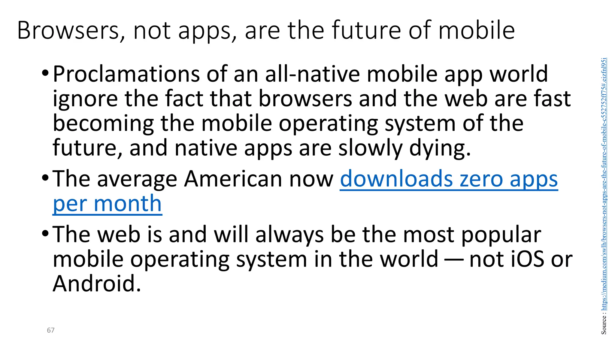 Browsers, not apps, are the future of mobile
•Proclamations of an all-native mobile app world
ignore the fact that browsers and the web are fast
becoming the mobile operating system of the
future, and native apps are slowly dying.
•The average American now downloads zero apps
per month
•The web is and will always be the most popular
mobile operating system in the world—not iOS or
Android.
67
Source
:
https://medium.com/swlh/browsers-not-apps-are-the-future-of-mobile-c552752ff75#.eizfnl95i
 