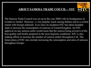 ABOUT SAMOSA TRADE COUCIL – STC The Samosa Trade Council was set up in the year 2004 with its headquarters in London to market ‘Samosas’, a very popular snack among Indians and to a certain extent with foreign nationals. Ever since its inception STC has taken laudable steps to increase the consumption of samosas in United Kingdom. An STC approval on any samosa outlet would mean that the samosa being served is of the best quality and freshly prepared in the most hygienic conditions. STC is also making efforts to increase the number of samosa outlets throughout U.K. The future plans of STC also include increasing the consumption and sales of samosas throughout Europe.  