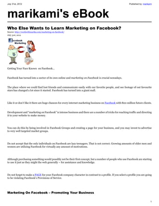 July 31st, 2012                                                                                              Published by: marikami




marikami's eBook
Who Else Wants to Learn Marketing on Facebook?
Source: http://workwithmarika.com/marketing-on-facebook/
July 31st, 2012




Getting Your Face Known on Facebook...


Facebook has turned into a sector of its own online and marketing on Facebook is crucial nowadays.


The place where we could find lost friends and communicate easily with our favorite people, and see footage of out favourite
stars has changed a lot since it started. Facebook has turned into a giant mall.



Like it or don’t like it there are huge chances for every internet marketing business on Facebook with 800 million future clients.


Development and “marketing on Facebook” is intense business and there are a number of tricks for reaching traffic and directing
it to your website to make money.



You can do this by being involved in Facebook Groups and creating a page for your business, and you may invest to advertise
to very well targeted market groups.



Do not accept that the only individuals on Facebook are lazy teenagers. That is not correct. Growing amounts of older men and
women are utilizing Facebook for virtually any amount of motivations.



Although purchasing something would possibly not be their first concept, but a number of people who use Facebook are starting
to use it just as they might the web generally – for assistance and knowledge.



Do not forget to make a PAGE for your Facebook company character in contrast to a profile. If you select a profile you are going
to be violating Facebook’s Provisions of Service.




Marketing On Facebook – Promoting Your Business

                                                                                                                                 1
 