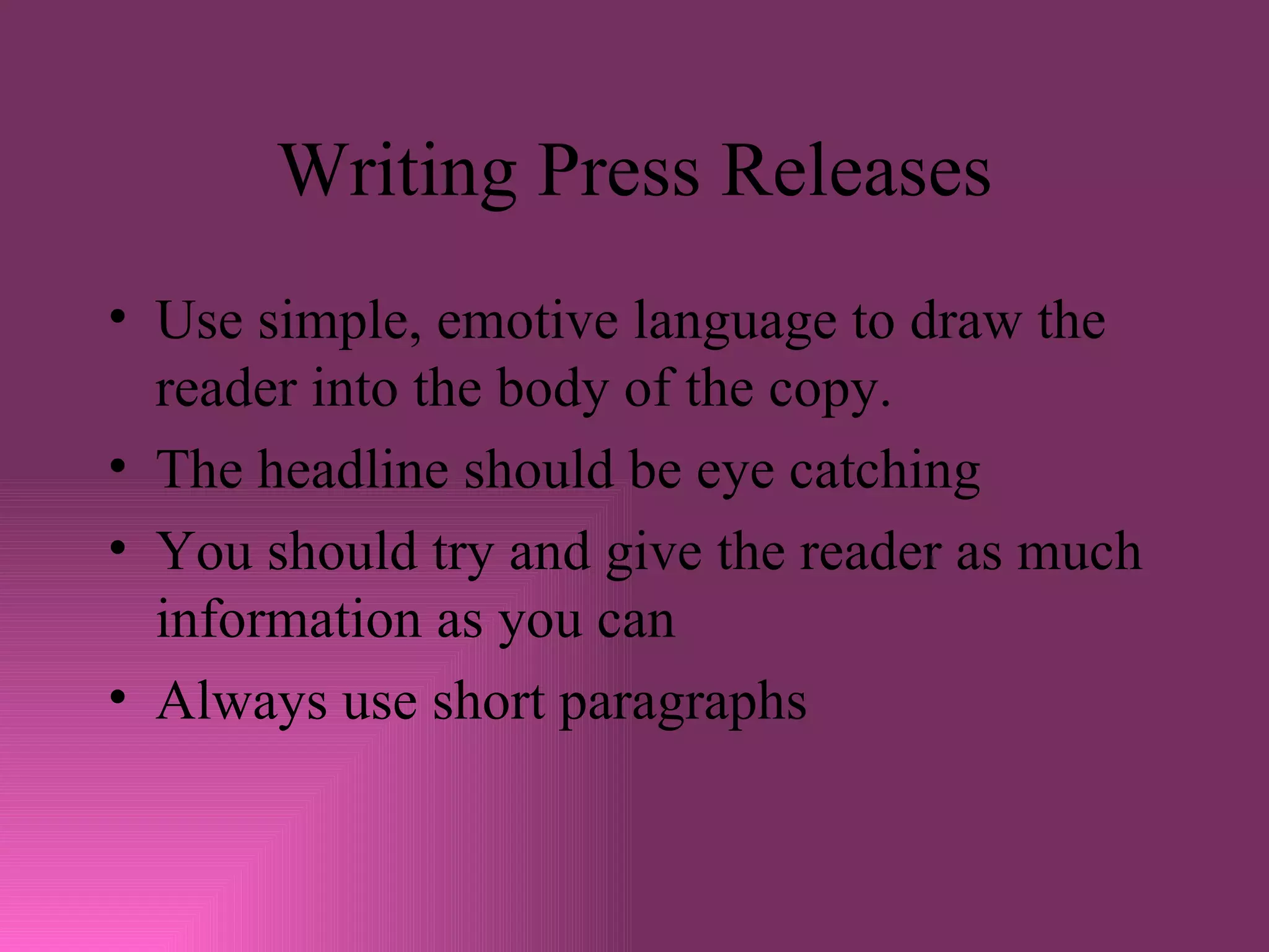 Writing Press Releases Use simple, emotive language to draw the reader into the body of the copy. The headline should be eye catching You should try and give the reader as much information as you can Always use short paragraphs 