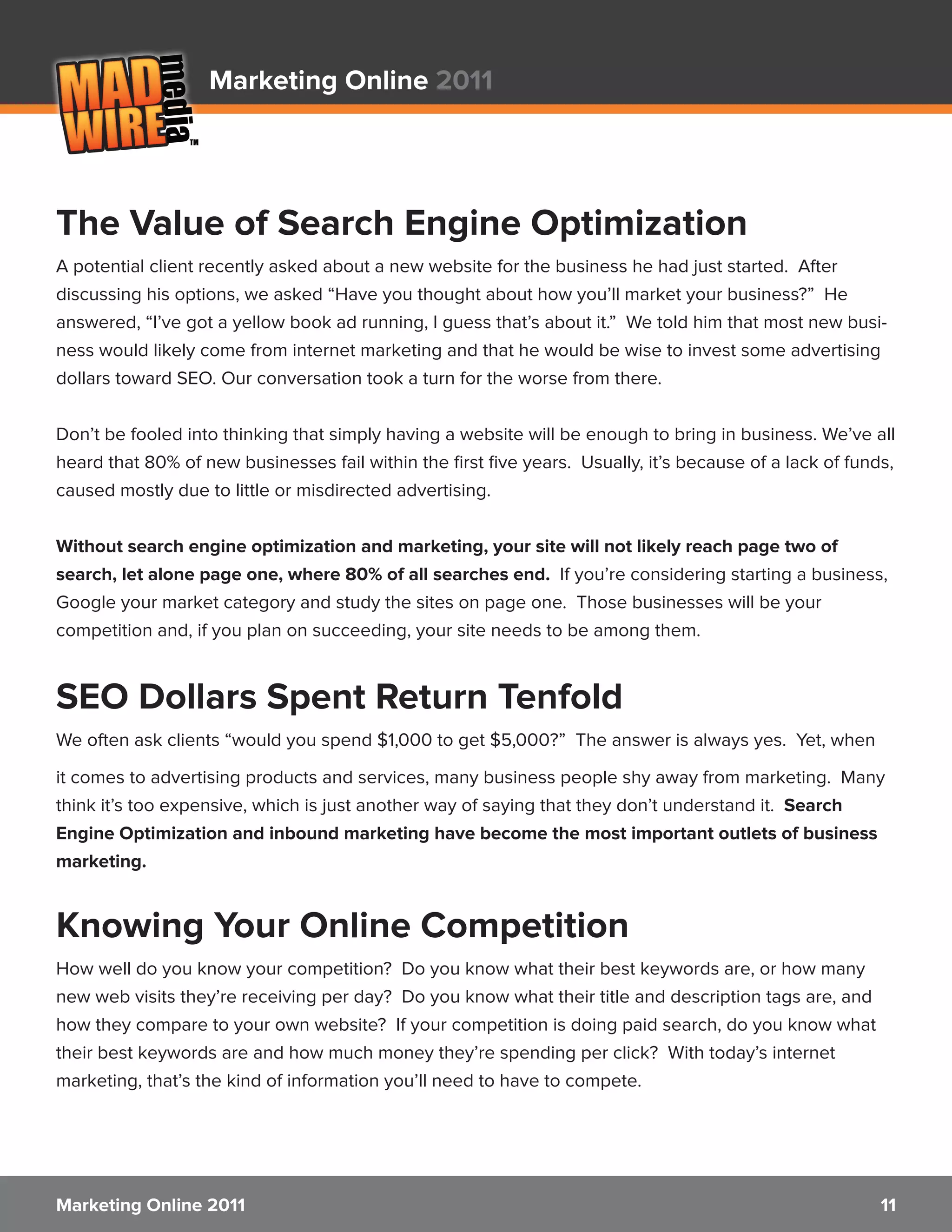Marketing Online 2011




The Value of Search Engine Optimization
A potential client recently asked about a new website for the business he had just started. After
discussing his options, we asked “Have you thought about how you’ll market your business?” He
answered, “I’ve got a yellow book ad running, I guess that’s about it.” We told him that most new busi-
ness would likely come from internet marketing and that he would be wise to invest some advertising
dollars toward SEO. Our conversation took a turn for the worse from there.


Don’t be fooled into thinking that simply having a website will be enough to bring in business. We’ve all
heard that 80% of new businesses fail within the first five years. Usually, it’s because of a lack of funds,
caused mostly due to little or misdirected advertising.


Without search engine optimization and marketing, your site will not likely reach page two of
search, let alone page one, where 80% of all searches end. If you’re considering starting a business,
Google your market category and study the sites on page one. Those businesses will be your
competition and, if you plan on succeeding, your site needs to be among them.


SEO Dollars Spent Return Tenfold
We often ask clients “would you spend $1,000 to get $5,000?” The answer is always yes. Yet, when

it comes to advertising products and services, many business people shy away from marketing. Many
think it’s too expensive, which is just another way of saying that they don’t understand it. Search
Engine Optimization and inbound marketing have become the most important outlets of business
marketing.


Knowing Your Online Competition
How well do you know your competition? Do you know what their best keywords are, or how many
new web visits they’re receiving per day? Do you know what their title and description tags are, and
how they compare to your own website? If your competition is doing paid search, do you know what
their best keywords are and how much money they’re spending per click? With today’s internet
marketing, that’s the kind of information you’ll need to have to compete.




Marketing Online 2011                                                                                     11
 