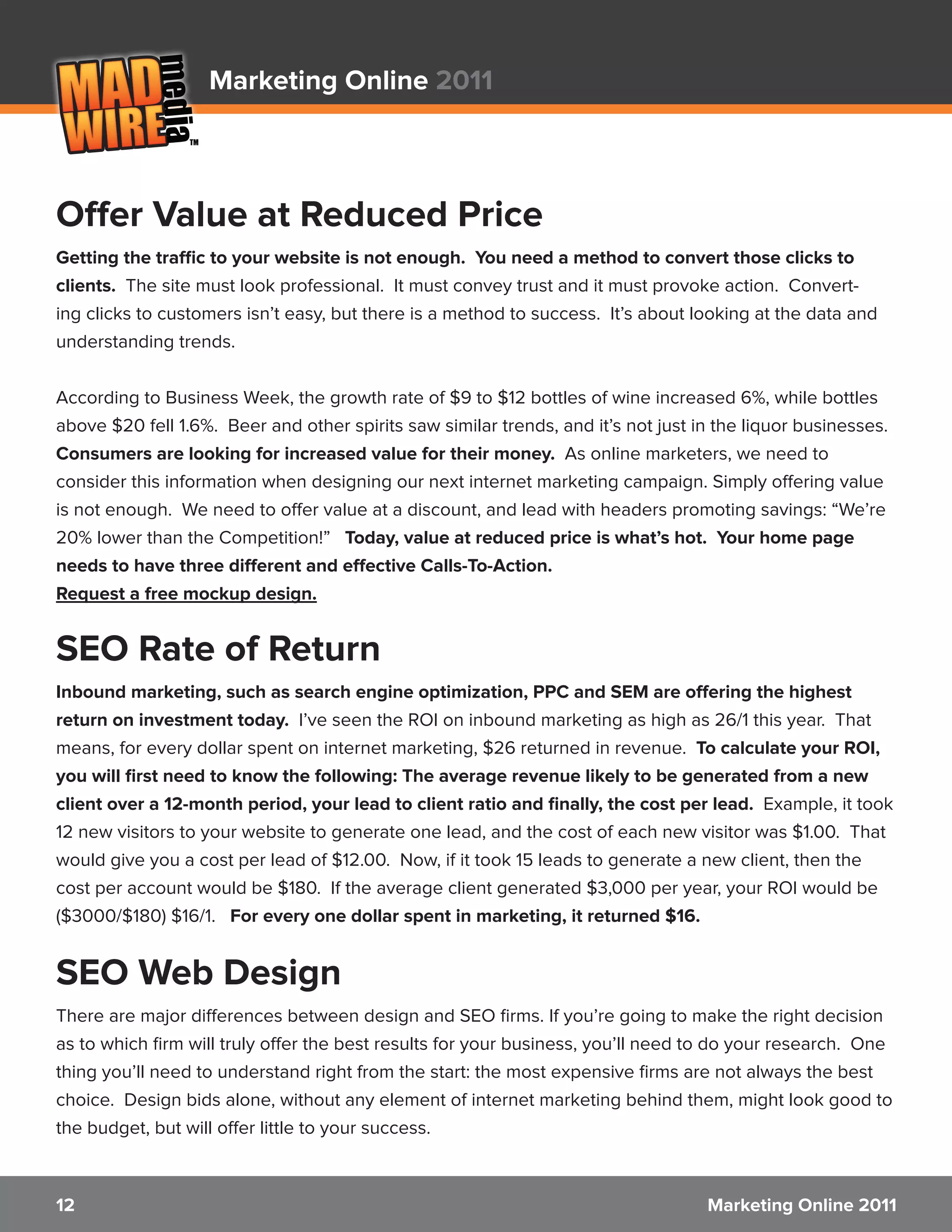 Marketing Online 2011



Offer Value at Reduced Price
Getting the traffic to your website is not enough. You need a method to convert those clicks to
clients. The site must look professional. It must convey trust and it must provoke action. Convert-
ing clicks to customers isn’t easy, but there is a method to success. It’s about looking at the data and
understanding trends.


According to Business Week, the growth rate of $9 to $12 bottles of wine increased 6%, while bottles
above $20 fell 1.6%. Beer and other spirits saw similar trends, and it’s not just in the liquor businesses.
Consumers are looking for increased value for their money. As online marketers, we need to
consider this information when designing our next internet marketing campaign. Simply offering value
is not enough. We need to offer value at a discount, and lead with headers promoting savings: “We’re
20% lower than the Competition!” Today, value at reduced price is what’s hot. Your home page
needs to have three different and effective Calls-To-Action.
Request a free mockup design.


SEO Rate of Return
Inbound marketing, such as search engine optimization, PPC and SEM are offering the highest
return on investment today. I’ve seen the ROI on inbound marketing as high as 26/1 this year. That
means, for every dollar spent on internet marketing, $26 returned in revenue. To calculate your ROI,
you will first need to know the following: The average revenue likely to be generated from a new
client over a 12-month period, your lead to client ratio and finally, the cost per lead. Example, it took
12 new visitors to your website to generate one lead, and the cost of each new visitor was $1.00. That
would give you a cost per lead of $12.00. Now, if it took 15 leads to generate a new client, then the
cost per account would be $180. If the average client generated $3,000 per year, your ROI would be
($3000/$180) $16/1. For every one dollar spent in marketing, it returned $16.


SEO Web Design
There are major differences between design and SEO firms. If you’re going to make the right decision
as to which firm will truly offer the best results for your business, you’ll need to do your research. One
thing you’ll need to understand right from the start: the most expensive firms are not always the best
choice. Design bids alone, without any element of internet marketing behind them, might look good to
the budget, but will offer little to your success.



12                                                                                 Marketing Online 2011
 