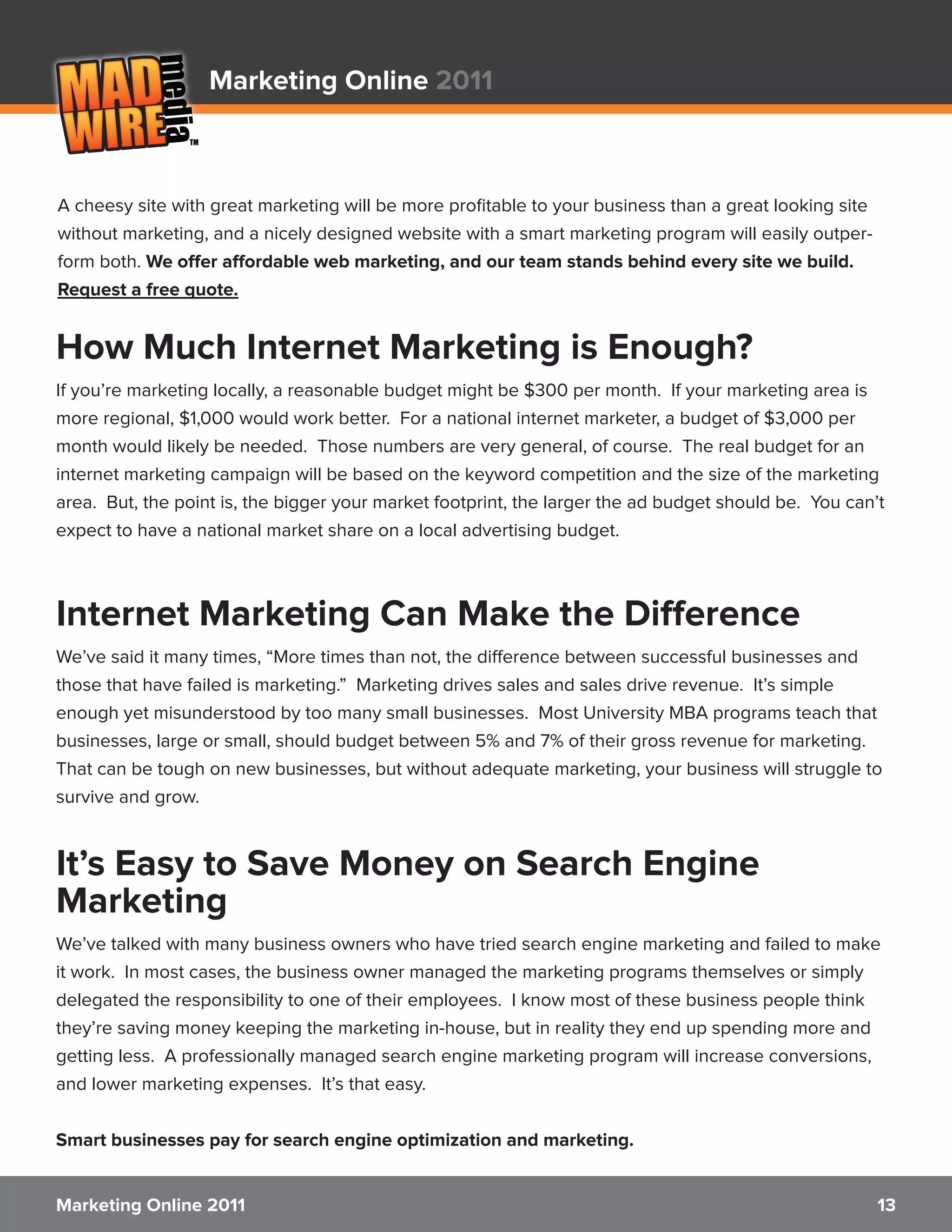 Marketing Online 2011



A cheesy site with great marketing will be more profitable to your business than a great looking site
without marketing, and a nicely designed website with a smart marketing program will easily outper-
form both. We offer affordable web marketing, and our team stands behind every site we build.
Request a free quote.


How Much Internet Marketing is Enough?
If you’re marketing locally, a reasonable budget might be $300 per month. If your marketing area is
more regional, $1,000 would work better. For a national internet marketer, a budget of $3,000 per
month would likely be needed. Those numbers are very general, of course. The real budget for an
internet marketing campaign will be based on the keyword competition and the size of the marketing
area. But, the point is, the bigger your market footprint, the larger the ad budget should be. You can’t
expect to have a national market share on a local advertising budget.



Internet Marketing Can Make the Difference
We’ve said it many times, “More times than not, the difference between successful businesses and
those that have failed is marketing.” Marketing drives sales and sales drive revenue. It’s simple
enough yet misunderstood by too many small businesses. Most University MBA programs teach that
businesses, large or small, should budget between 5% and 7% of their gross revenue for marketing.
That can be tough on new businesses, but without adequate marketing, your business will struggle to
survive and grow.


It’s Easy to Save Money on Search Engine
Marketing
We’ve talked with many business owners who have tried search engine marketing and failed to make
it work. In most cases, the business owner managed the marketing programs themselves or simply
delegated the responsibility to one of their employees. I know most of these business people think
they’re saving money keeping the marketing in-house, but in reality they end up spending more and
getting less. A professionally managed search engine marketing program will increase conversions,
and lower marketing expenses. It’s that easy.


Smart businesses pay for search engine optimization and marketing.


Marketing Online 2011                                                                                   13
 