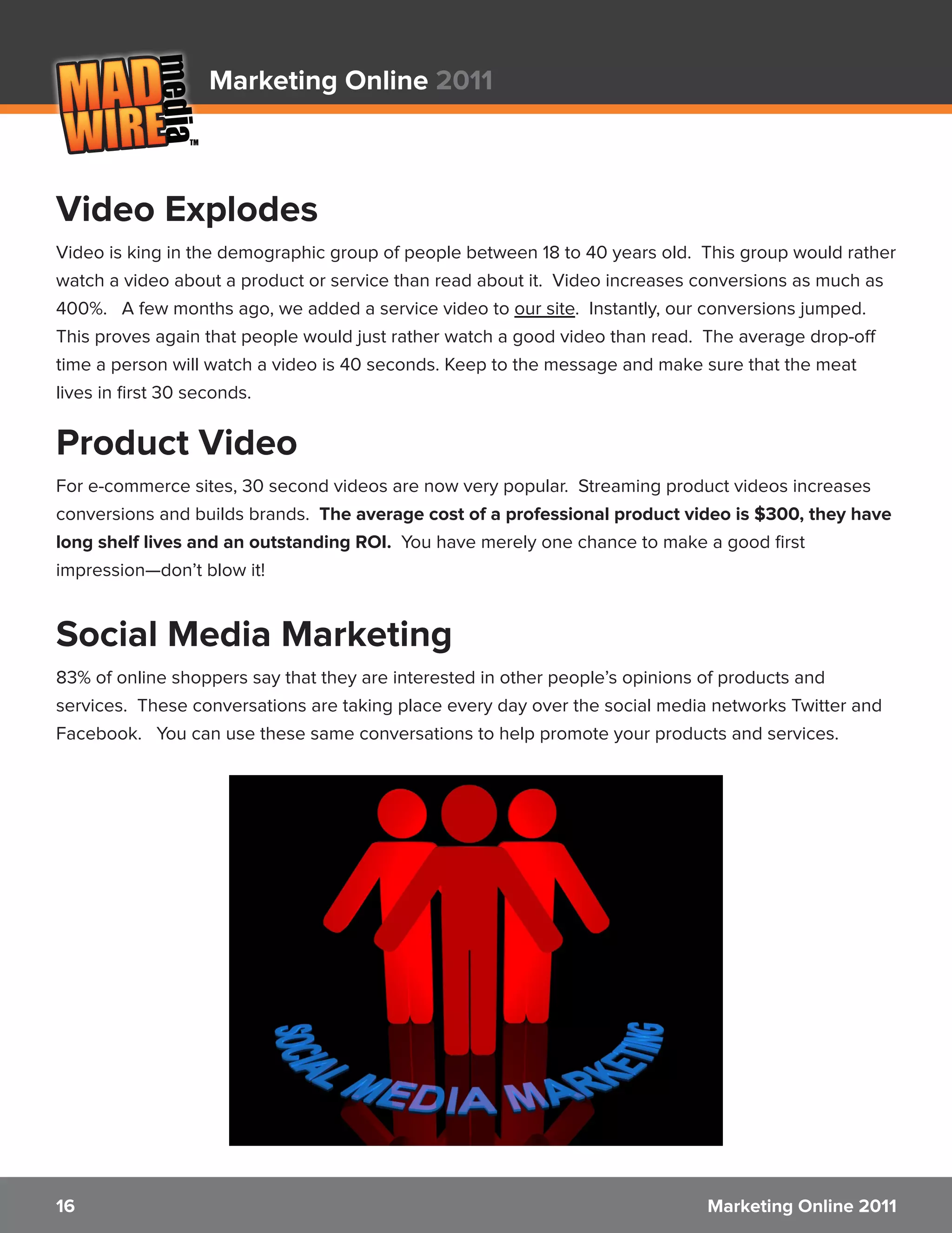 Marketing Online 2011



Video Explodes
Video is king in the demographic group of people between 18 to 40 years old. This group would rather
watch a video about a product or service than read about it. Video increases conversions as much as
400%. A few months ago, we added a service video to our site. Instantly, our conversions jumped.
This proves again that people would just rather watch a good video than read. The average drop-off
time a person will watch a video is 40 seconds. Keep to the message and make sure that the meat
lives in first 30 seconds.

Product Video
For e-commerce sites, 30 second videos are now very popular. Streaming product videos increases
conversions and builds brands. The average cost of a professional product video is $300, they have
long shelf lives and an outstanding ROI. You have merely one chance to make a good first
impression—don’t blow it!


Social Media Marketing
83% of online shoppers say that they are interested in other people’s opinions of products and
services. These conversations are taking place every day over the social media networks Twitter and
Facebook. You can use these same conversations to help promote your products and services.




16                                                                            Marketing Online 2011
 