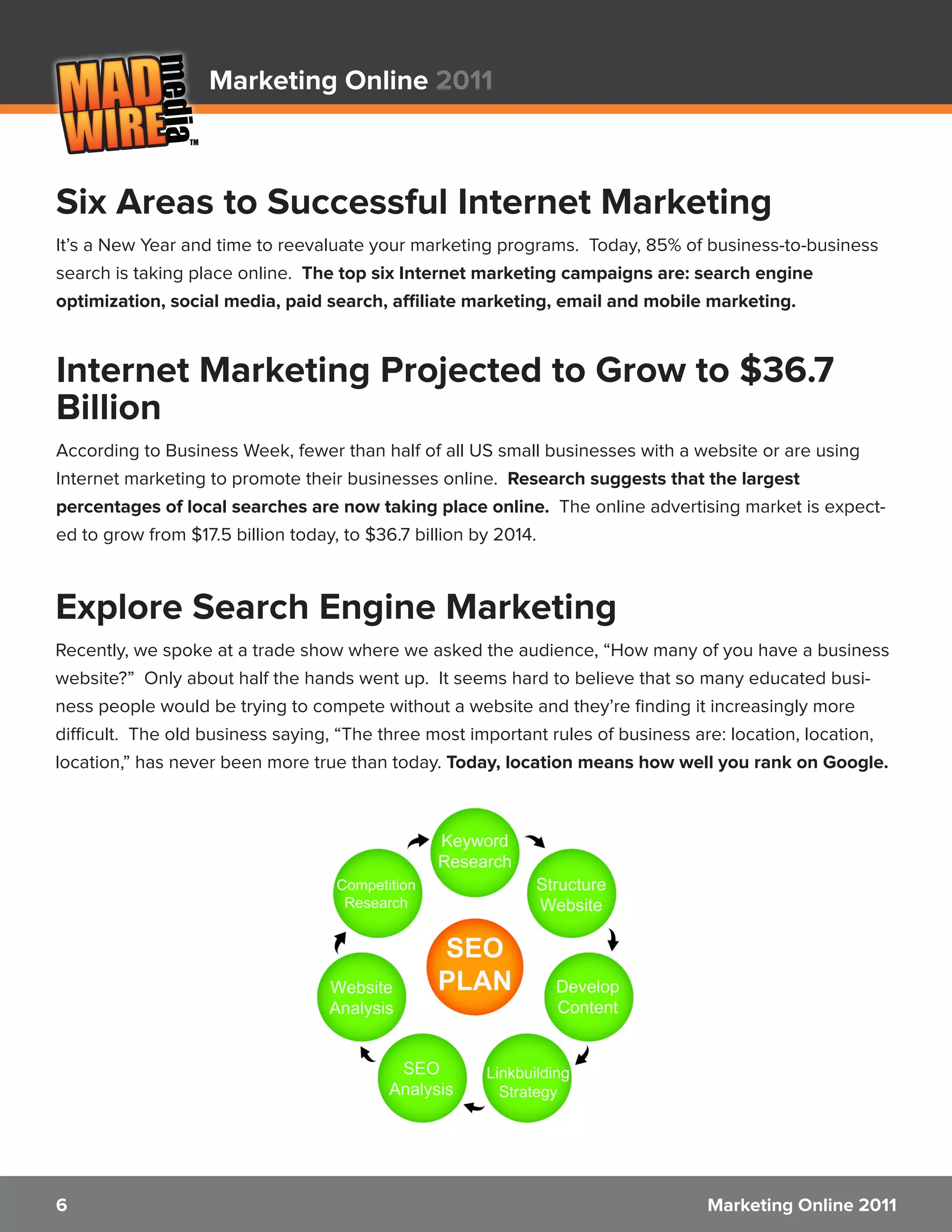 Marketing Online 2011



Six Areas to Successful Internet Marketing
It’s a New Year and time to reevaluate your marketing programs. Today, 85% of business-to-business
search is taking place online. The top six Internet marketing campaigns are: search engine
optimization, social media, paid search, affiliate marketing, email and mobile marketing.



Internet Marketing Projected to Grow to $36.7
Billion
According to Business Week, fewer than half of all US small businesses with a website or are using
Internet marketing to promote their businesses online. Research suggests that the largest
percentages of local searches are now taking place online. The online advertising market is expect-
ed to grow from $17.5 billion today, to $36.7 billion by 2014.



Explore Search Engine Marketing
Recently, we spoke at a trade show where we asked the audience, “How many of you have a business
website?” Only about half the hands went up. It seems hard to believe that so many educated busi-
ness people would be trying to compete without a website and they’re finding it increasingly more
difficult. The old business saying, “The three most important rules of business are: location, location,
location,” has never been more true than today. Today, location means how well you rank on Google.




6                                                                                Marketing Online 2011
 