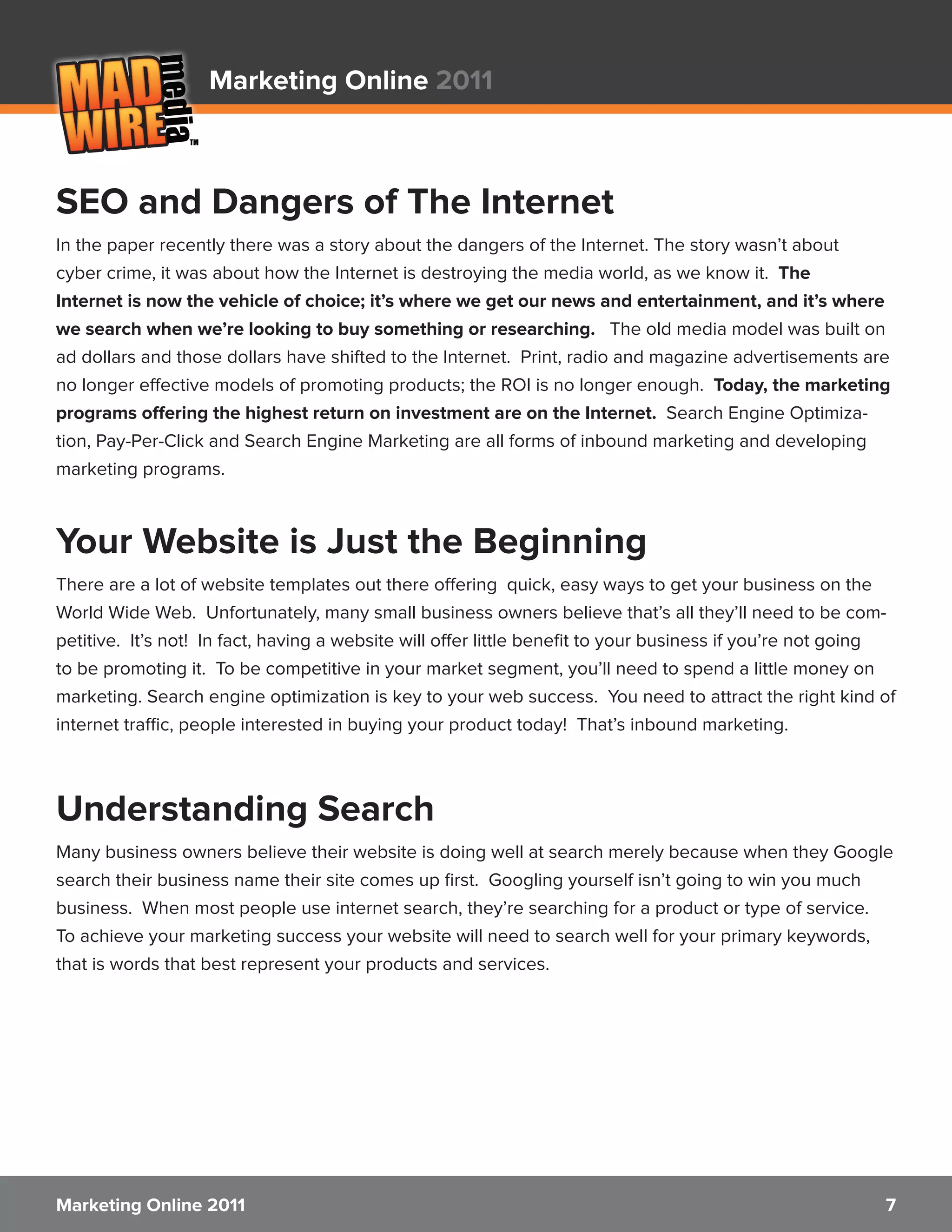 Marketing Online 2011



SEO and Dangers of The Internet
In the paper recently there was a story about the dangers of the Internet. The story wasn’t about
cyber crime, it was about how the Internet is destroying the media world, as we know it. The
Internet is now the vehicle of choice; it’s where we get our news and entertainment, and it’s where
we search when we’re looking to buy something or researching. The old media model was built on
ad dollars and those dollars have shifted to the Internet. Print, radio and magazine advertisements are
no longer effective models of promoting products; the ROI is no longer enough. Today, the marketing
programs offering the highest return on investment are on the Internet. Search Engine Optimiza-
tion, Pay-Per-Click and Search Engine Marketing are all forms of inbound marketing and developing
marketing programs.



Your Website is Just the Beginning
There are a lot of website templates out there offering quick, easy ways to get your business on the
World Wide Web. Unfortunately, many small business owners believe that’s all they’ll need to be com-
petitive. It’s not! In fact, having a website will offer little benefit to your business if you’re not going
to be promoting it. To be competitive in your market segment, you’ll need to spend a little money on
marketing. Search engine optimization is key to your web success. You need to attract the right kind of
internet traffic, people interested in buying your product today! That’s inbound marketing.



Understanding Search
Many business owners believe their website is doing well at search merely because when they Google
search their business name their site comes up first. Googling yourself isn’t going to win you much
business. When most people use internet search, they’re searching for a product or type of service.
To achieve your marketing success your website will need to search well for your primary keywords,
that is words that best represent your products and services.




Marketing Online 2011                                                                                     7
 