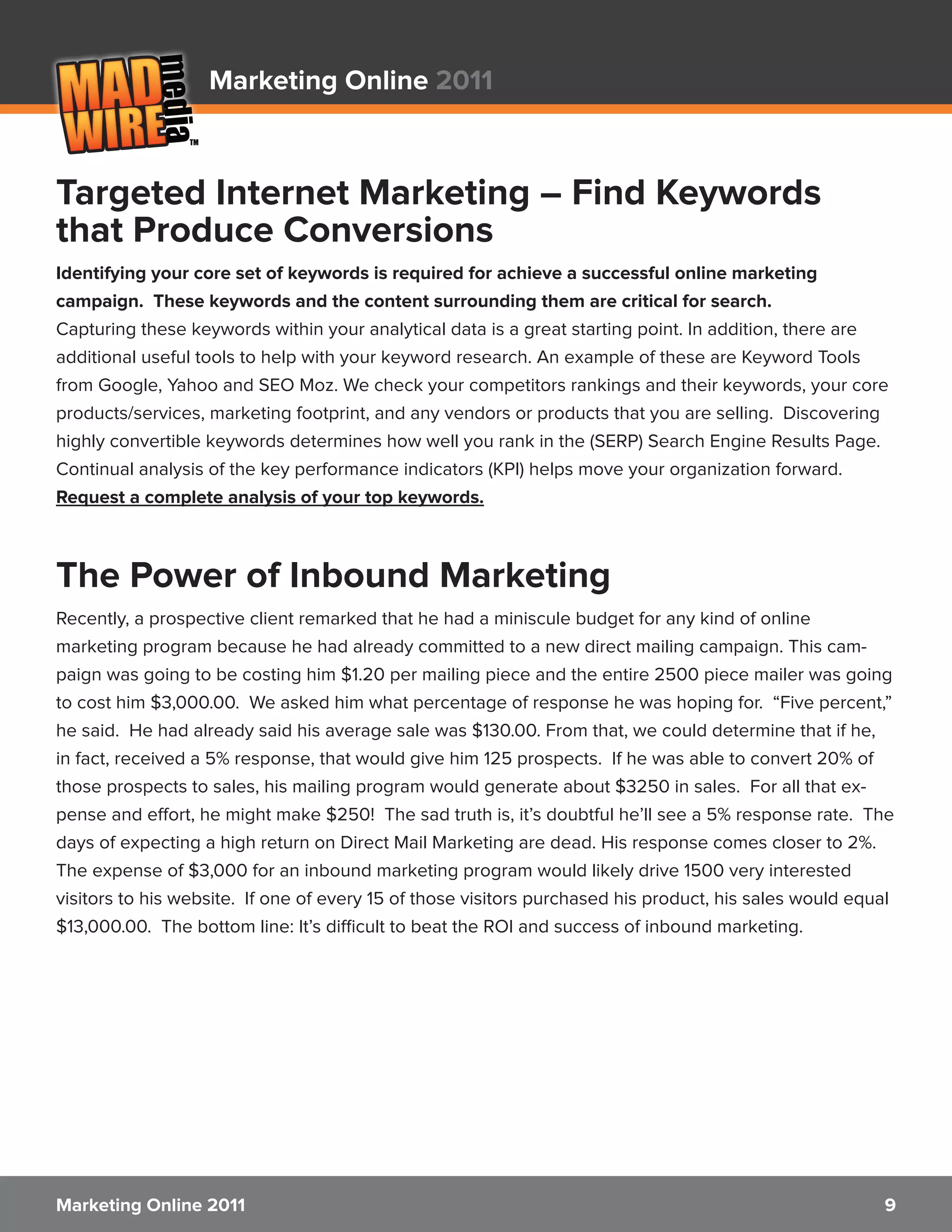 Marketing Online 2011



Targeted Internet Marketing – Find Keywords
that Produce Conversions
Identifying your core set of keywords is required for achieve a successful online marketing
campaign. These keywords and the content surrounding them are critical for search.
Capturing these keywords within your analytical data is a great starting point. In addition, there are
additional useful tools to help with your keyword research. An example of these are Keyword Tools
from Google, Yahoo and SEO Moz. We check your competitors rankings and their keywords, your core
products/services, marketing footprint, and any vendors or products that you are selling. Discovering
highly convertible keywords determines how well you rank in the (SERP) Search Engine Results Page.
Continual analysis of the key performance indicators (KPI) helps move your organization forward.
Request a complete analysis of your top keywords.



The Power of Inbound Marketing
Recently, a prospective client remarked that he had a miniscule budget for any kind of online
marketing program because he had already committed to a new direct mailing campaign. This cam-
paign was going to be costing him $1.20 per mailing piece and the entire 2500 piece mailer was going
to cost him $3,000.00. We asked him what percentage of response he was hoping for. “Five percent,”
he said. He had already said his average sale was $130.00. From that, we could determine that if he,
in fact, received a 5% response, that would give him 125 prospects. If he was able to convert 20% of
those prospects to sales, his mailing program would generate about $3250 in sales. For all that ex-
pense and effort, he might make $250! The sad truth is, it’s doubtful he’ll see a 5% response rate. The
days of expecting a high return on Direct Mail Marketing are dead. His response comes closer to 2%.
The expense of $3,000 for an inbound marketing program would likely drive 1500 very interested
visitors to his website. If one of every 15 of those visitors purchased his product, his sales would equal
$13,000.00. The bottom line: It’s difficult to beat the ROI and success of inbound marketing.




Marketing Online 2011                                                                                   9
 