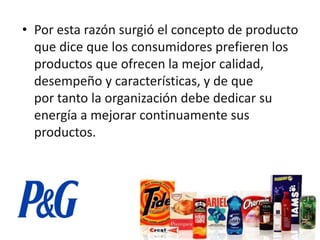 • Por esta razón surgió el concepto de producto
  que dice que los consumidores prefieren los
  productos que ofrecen la mejor calidad,
  desempeño y características, y de que
  por tanto la organización debe dedicar su
  energía a mejorar continuamente sus
  productos.
 