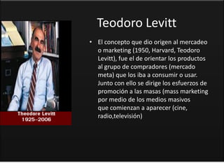 Teodoro Levitt
• El concepto que dio origen al mercadeo
  o marketing (1950, Harvard, Teodoro
  Levitt), fue el de orientar los productos
  al grupo de compradores (mercado
  meta) que los iba a consumir o usar.
  Junto con ello se dirige los esfuerzos de
  promoción a las masas (mass marketing
  por medio de los medios masivos
  que comienzan a aparecer (cine,
  radio,televisión)
 