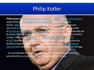 Philip Kotler
Philip Kotler (Chicago Illinois, 27 de mayo de 1931), es un economista y
especialista en mercadeo estadounidense, titular distinguido,
desde 1988, de la cátedra de Marketing Internacional S.C. Johnson &
Son en la J.L. Kellogg Graduate School of Managementperteneciente a
la Northwestern University en Evaston, Illinois, seis veces considerada por
Business Week la mejor facultad en temas empresariales de los Estados
Unidos. Obtuvo su Maestría en la Universidad de Chicago y PhD en
el MIT (Instituto Tecnológico de Massachussets), ambos en Economía.
Realizó trabajos posdoctorales en matemáticas en la Universidad de
Harvard y en ciencias del comportamiento en la Universidad de Chicago.

 Es considerado hoy en día como el padre del marketing moderno y
actualmente es el personaje más influyente en el medio.
 