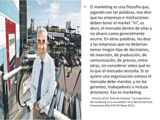 • El marketing es una filosofía que,
  jugando con las palabras, nos dice
  que las empresas e instituciones
  deben tener el market “in”, es
  decir, el mercado dentro de ellas y
  no afuera como generalmente
  ocurre. En otras palabras, les dice
  a las empresas que no deberían
  tomar ningún tipo de decisiones,
  de inversión, de producción, de
  comunicación, de precios, entre
  otras, sin considerar antes qué es
  lo que el mercado necesita. Si se
  quiere una organización exitosa el
  mercado debe mandar, y no los
  gerentes, trabajadores o incluso
  directores. Eso es marketing.
    Artículo del Dr. Rolando Arellano: “La importancia
   del marketing en la actualidad” en la Revista del Club
   Empresarial (Año 9 Nº 46 Mayo 2011).
 