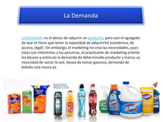 La Demanda: es el deseo de adquirir un producto, pero con el agregado
de que se tiene que tener la capacidad de adquirirlo( económica, de
acceso, legal). Sin embargo, el marketing no crea las necesidades, pues
estas son inherentes a las personas, el practicante de marketing orienta
los deseos y estimula la demanda de determinado producto y marca; ej:
necesidad de saciar la sed, deseo de tomar gaseosa, demanda de
bebida cola marca xx.
 