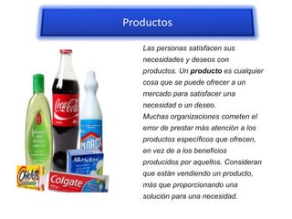 PRODUCTOS
Las personas satisfacen sus
necesidades y deseos con
productos. Un producto es cualquier
cosa que se puede ofrecer a un
mercado para satisfacer una
necesidad o un deseo.
Muchas organizaciones cometen el
error de prestar más atención a los
productos específicos que ofrecen,
en vez de a los beneficios
producidos por aquellos. Consideran
que están vendiendo un producto,
más que proporcionando una
solución para una necesidad.
 