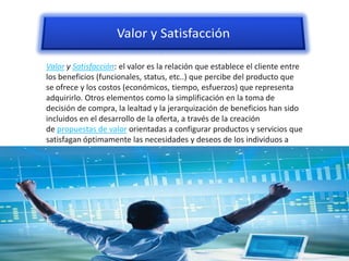 Valor y Satisfacción: el valor es la relación que establece el cliente entre
los beneficios (funcionales, status, etc..) que percibe del producto que
se ofrece y los costos (económicos, tiempo, esfuerzos) que representa
adquirirlo. Otros elementos como la simplificación en la toma de
decisión de compra, la lealtad y la jerarquización de beneficios han sido
incluidos en el desarrollo de la oferta, a través de la creación
de propuestas de valor orientadas a configurar productos y servicios que
satisfagan óptimamente las necesidades y deseos de los individuos a
quienes van dirigidas.
 
