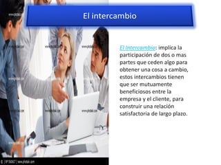 El Intercambio: implica la
participación de dos o mas
partes que ceden algo para
obtener una cosa a cambio,
estos intercambios tienen
que ser mutuamente
beneficiosos entre la
empresa y el cliente, para
construir una relación
satisfactoria de largo plazo.
 