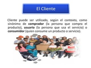 Cliente puede ser utilizado, según el contexto, como
sinónimo de comprador (la persona que compra el
producto), usuario (la persona que usa el servicio) o
consumidor (quien consume un producto o servicio).
 