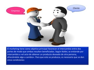Cliente
    Empresa




El marketing tiene como objetivo principal favorecer el intercambio entre dos
partes de modo que ambas resulten beneficiadas. Según Kotler, se entiende por
intercambio a «el acto de obtener un producto deseado de otra persona,
ofreciéndole algo a cambio». Para que esto se produzca, es necesario que se den
cinco condiciones:
 