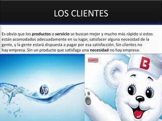 LOS CLIENTES
Es obvio que los productos o servicio se buscan mejor y mucho más rápido si estos
están acomodados adecuadamente en su lugar, satisfacer alguna necesidad de la
gente, y la gente estará dispuesta a pagar por esa satisfacción. Sin clientes no
hay empresa. Sin un producto que satisfaga una necesidad no hay empresa.
 