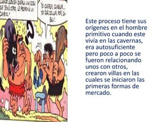 Este proceso tiene sus
orígenes en el hombre
primitivo cuando este
vivía en las cavernas,
era autosuficiente
pero poco a poco se
fueron relacionando
unos con otros,
crearon villas en las
cuales se iniciaron las
primeras formas de
mercado.
 