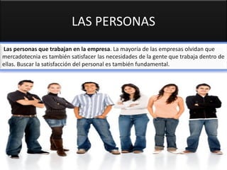 LAS PERSONAS
Las personas que trabajan en la empresa. La mayoría de las empresas olvidan que
mercadotecnia es también satisfacer las necesidades de la gente que trabaja dentro de
ellas. Buscar la satisfacción del personal es también fundamental.
 