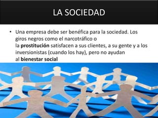 LA SOCIEDAD
• Una empresa debe ser benéfica para la sociedad. Los
  giros negros como el narcotráfico o
  la prostitución satisfacen a sus clientes, a su gente y a los
  inversionistas (cuando los hay), pero no ayudan
  al bienestar social
 