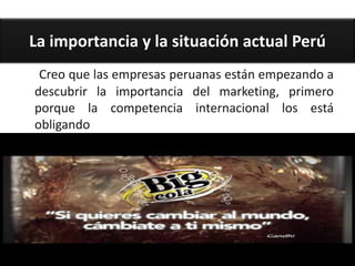 La importancia y la situación actual Perú
 Creo que las empresas peruanas están empezando a
descubrir la importancia del marketing, primero
porque la competencia internacional los está
obligando
 