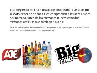 Está surgiendo así una nueva clase empresarial que sabe que
su éxito depende de cuán bien comprendan a las necesidades
del mercado, tanto de los mercados nuevos como los
mercados antiguos que cambian día a día.
Parte del artículo del Dr. Rolando Arellano: “La importancia del marketing en la actualidad” en la
Revista del Club Empresarial (Año 9 Nº 46 Mayo 2011).
 