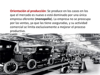 Orientación al producción: Se produce en los casos en los
que el mercado es nuevo o está dominado por una única
empresa oferente (monopolio). La empresa no se preocupa
por las ventas, ya que las tiene aseguradas, y su actividad
comercial se limita exclusivamente a mejorar el proceso
productivo.
 