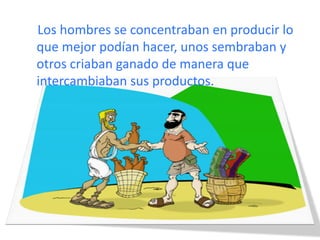 Los hombres se concentraban en producir lo
que mejor podían hacer, unos sembraban y
otros criaban ganado de manera que
intercambiaban sus productos.
 