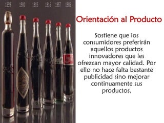 Orientación al Producto
       Sostiene que los
  consumidores preferirán
      aquellos productos
     innovadores que les
ofrezcan mayor calidad. Por
 ello no hace falta bastante
  publicidad sino mejorar
      continuamente sus
         productos.
 