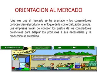 ORIENTACION AL MERCADO
 Una vez que el mercado se ha asentado y los consumidores
conocen bien el producto, el enfoque de la comercialización cambia.
Las empresas tratan de conocer los gustos de los compradores
potenciales para adaptar los productos a sus necesidades y la
producción se diversifica.
 