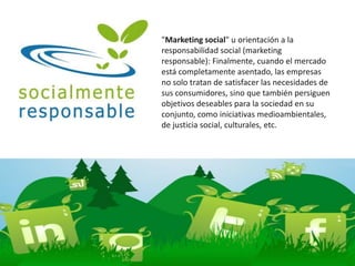 "Marketing social" u orientación a la
responsabilidad social (marketing
responsable): Finalmente, cuando el mercado
está completamente asentado, las empresas
no solo tratan de satisfacer las necesidades de
sus consumidores, sino que también persiguen
objetivos deseables para la sociedad en su
conjunto, como iniciativas medioambientales,
de justicia social, culturales, etc.
 