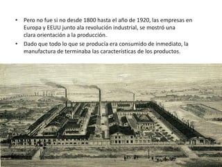 • Pero no fue si no desde 1800 hasta el año de 1920, las empresas en
  Europa y EEUU junto ala revolución industrial, se mostró una
  clara orientación a la producción.
• Dado que todo lo que se producía era consumido de inmediato, la
  manufactura de terminaba las características de los productos.
 