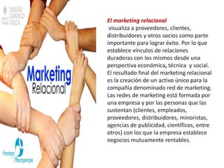 El marketing relacional
 visualiza a proveedores, clientes,
distribuidores y otros socios como parte
importante para lograr éxito. Por lo que
establece vínculos de relaciones
duraderas con los mismos desde una
perspectiva económica, técnica y social.
El resultado final del marketing relacional
es la creación de un activo único para la
compañía denominado red de marketing.
Las redes de marketing está formada por
una empresa y por las personas que las
sustentan (clientes, empleados,
proveedores, distribuidores, minoristas,
agencias de publicidad, científicos, entre
otros) con los que la empresa establece
negocios mutuamente rentables.
 
