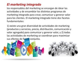 El marketing integrado
los responsables del marketing se encargan de idear las
actividades y de ensamblar los distintos programas de
marketing integrado para crear, comunicar y generar valor
para los clientes. El marketing integrado tiene dos facetas
fundamentales:
1) existe una gran diversidad de actividades de marketing
(productos y servicios, precio, distribución, comunicación y
valor agregado) para comunicar y generar valor, y 2) todas
las actividades de marketing se coordinan para maximizar
sus efectos de forma conjunta.
 