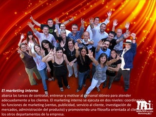 El marketing interno
abarca las tareas de contratar, entrenar y motivar al personal idóneo para atender
adecuadamente a los clientes. El marketing interno se ejecuta en dos niveles: coordinando
las funciones de marketing (ventas, publicidad, servicio al cliente, investigación de
mercados, administración del producto) y promoviendo una filosofía orientada al cliente en
los otros departamentos de la empresa.
 