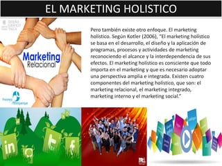 EL MARKETING HOLISTICO
       Pero también existe otro enfoque. El marketing
       holístico. Según Kotler (2006), “El marketing holístico
       se basa en el desarrollo, el diseño y la aplicación de
       programas, procesos y actividades de marketing
       reconociendo el alcance y la interdependencia de sus
       efectos. El marketing holístico es consciente que todo
       importa en el marketing y que es necesario adoptar
       una perspectiva amplia e integrada. Existen cuatro
       componentes del marketing holístico, que son: el
       marketing relacional, el marketing integrado,
       marketing interno y el marketing social.”
 