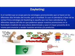 Dayketing:
Es el nombre que se ocupa para las estrategias promocionales que se hacen en los
diferentes días feriados del mundo, país o localidad. Es usar el calendario a favor de las
ventas!!!Una estrategia de Dayketing es aquella que nos hace calendarizar las
diferentes épocas del año en que podemos apoyar nuestras promociones en la
festividad o tradición de una cultura determinada y sacar el mayor provecho de la
misma para anunciar y vender nuestros servicios y/o productos.
 