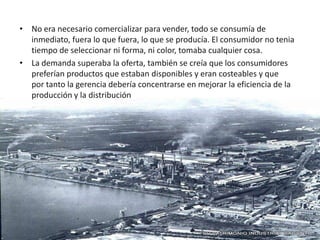 • No era necesario comercializar para vender, todo se consumía de
  inmediato, fuera lo que fuera, lo que se producía. El consumidor no tenia
  tiempo de seleccionar ni forma, ni color, tomaba cualquier cosa.
• La demanda superaba la oferta, también se creía que los consumidores
  preferían productos que estaban disponibles y eran costeables y que
  por tanto la gerencia debería concentrarse en mejorar la eficiencia de la
  producción y la distribución
 