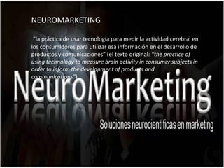 NEUROMARKETING

 “la práctica de usar tecnología para medir la actividad cerebral en
los consumidores para utilizar esa información en el desarrollo de
productos y comunicaciones” (el texto original: “the practice of
using technology to measure brain activity in consumer subjects in
order to inform the development of products and
communications”).
 