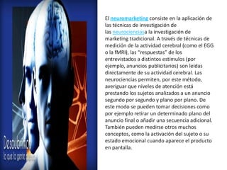 El neuromarketing consiste en la aplicación de
las técnicas de investigación de
las neurocienciasa la investigación de
marketing tradicional. A través de técnicas de
medición de la actividad cerebral (como el EGG
o la fMRI), las “respuestas” de los
entrevistados a distintos estímulos (por
ejemplo, anuncios publicitarios) son leídas
directamente de su actividad cerebral. Las
neurociencias permiten, por este método,
averiguar que niveles de atención está
prestando los sujetos analizados a un anuncio
segundo por segundo y plano por plano. De
este modo se pueden tomar decisiones como
por ejemplo retirar un determinado plano del
anuncio final o añadir una secuencia adicional.
También pueden medirse otros muchos
conceptos, como la activación del sujeto o su
estado emocional cuando aparece el producto
en pantalla.
 