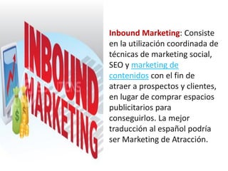 Inbound Marketing: Consiste
en la utilización coordinada de
técnicas de marketing social,
SEO y marketing de
contenidos con el fin de
atraer a prospectos y clientes,
en lugar de comprar espacios
publicitarios para
conseguirlos. La mejor
traducción al español podría
ser Marketing de Atracción.
 
