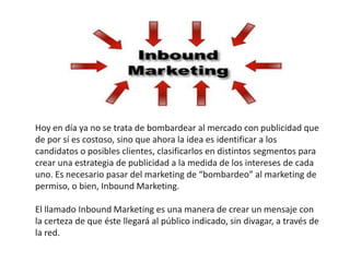 Hoy en día ya no se trata de bombardear al mercado con publicidad que
de por sí es costoso, sino que ahora la idea es identificar a los
candidatos o posibles clientes, clasificarlos en distintos segmentos para
crear una estrategia de publicidad a la medida de los intereses de cada
uno. Es necesario pasar del marketing de “bombardeo” al marketing de
permiso, o bien, Inbound Marketing.

El llamado Inbound Marketing es una manera de crear un mensaje con
la certeza de que éste llegará al público indicado, sin divagar, a través de
la red.
 