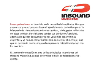 Las organizaciones se han visto en la necesidad de optimizar tiempos
y recursos y ya no pueden darse el lujo de invertir tanto tiempo en la
búsqueda de clientes/consumidores cautivos, ni de gastar millonadas
en estos tiempos de crisis para vender sus productos/servicios,
además de que los consumidores nos volvemos cada vez más
exigentes y ya no nos conformamos sólo con recibir el mensaje, sino
que es necesario que las marcas busquen una retroalimentación con
los nosotros.

Esta retroalimentación es una de las principales intenciones del
Inbound Marketing, ya que determina el nivel de relación marca-
cliente.
 