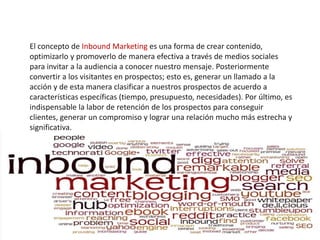 El concepto de Inbound Marketing es una forma de crear contenido,
optimizarlo y promoverlo de manera efectiva a través de medios sociales
para invitar a la audiencia a conocer nuestro mensaje. Posteriormente
convertir a los visitantes en prospectos; esto es, generar un llamado a la
acción y de esta manera clasificar a nuestros prospectos de acuerdo a
características específicas (tiempo, presupuesto, necesidades). Por último, es
indispensable la labor de retención de los prospectos para conseguir
clientes, generar un compromiso y lograr una relación mucho más estrecha y
significativa.
 