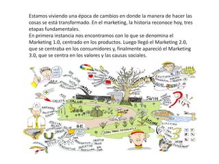 Estamos viviendo una época de cambios en donde la manera de hacer las
cosas se está transformado. En el marketing, la historia reconoce hoy, tres
etapas fundamentales.
En primera instancia nos encontramos con lo que se denomina el
Marketing 1.0, centrado en los productos. Luego llegó el Marketing 2.0,
que se centraba en los consumidores y, finalmente apareció el Marketing
3.0, que se centra en los valores y las causas sociales.
 