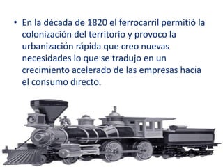 • En la década de 1820 el ferrocarril permitió la
  colonización del territorio y provoco la
  urbanización rápida que creo nuevas
  necesidades lo que se tradujo en un
  crecimiento acelerado de las empresas hacia
  el consumo directo.
 