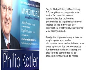 Según Philip Kotler, el Marketing
3.0, surgió como respuesta ante
varios factores: las nuevas
tecnologías, los problemas
potenciales de la globalización y el
interés de los individuos por
expresar su creatividad, sus valores
y su espiritualidad.

Cualquier organización que quiera
surgir y prosperar en las
circunstancias actuales del mercado,
debe aprender los tres conceptos
fundamentales del Marketing 3.0:
creación de comunidades, co-
creación e integridad de marca
 