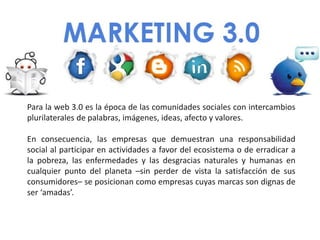Para la web 3.0 es la época de las comunidades sociales con intercambios
plurilaterales de palabras, imágenes, ideas, afecto y valores.

En consecuencia, las empresas que demuestran una responsabilidad
social al participar en actividades a favor del ecosistema o de erradicar a
la pobreza, las enfermedades y las desgracias naturales y humanas en
cualquier punto del planeta –sin perder de vista la satisfacción de sus
consumidores– se posicionan como empresas cuyas marcas son dignas de
ser ‘amadas’.
 